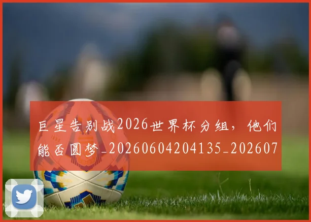 巨星告别战2026世界杯分组,他们能否圆梦_20260604204135_20260707150346