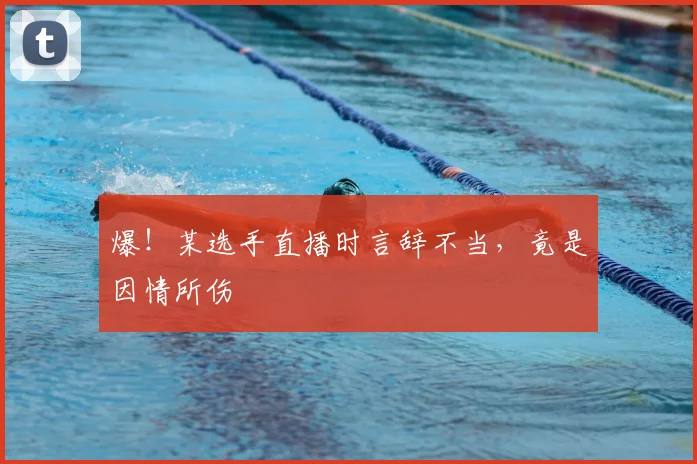 爆!某选手直播时言辞不当,竟是因情所伤