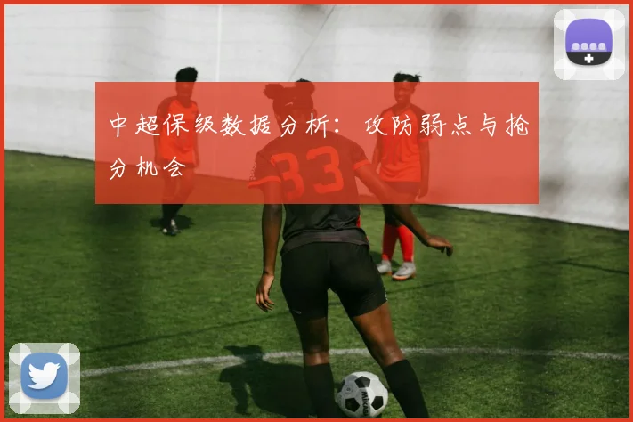 中超保级数据分析:攻防弱点与抢分机会