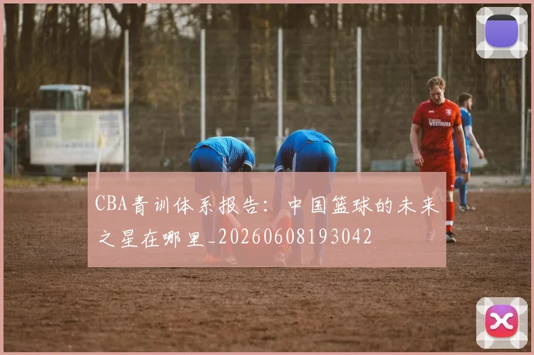 CBA青训体系报告:中国篮球的未来之星在哪里_20260608193042
