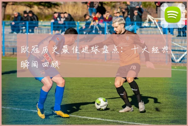 欧冠历史最佳进球盘点:十大经典瞬间回顾
