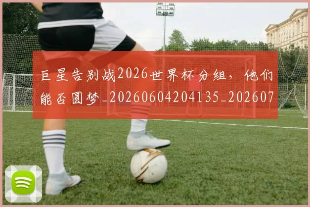 巨星告别战2026世界杯分组,他们能否圆梦_20260604204135_20260707150346