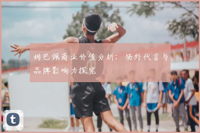 姆巴佩商业价值分析：场外代言与品牌影响力探究