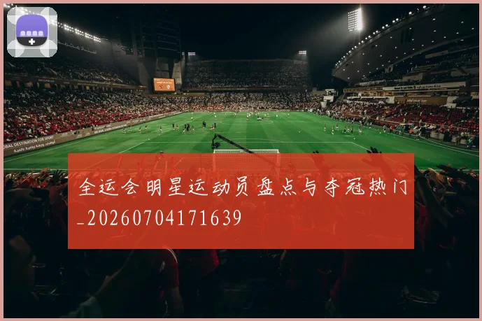 全运会明星运动员盘点与夺冠热门_20260704171639