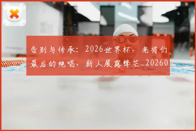 告别与传承:2026世界杯,老将们最后的绝唱,新人展露锋芒_20260602212849
