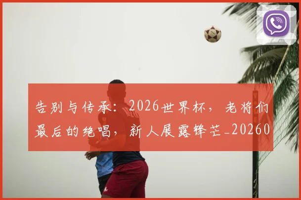 告别与传承：2026世界杯，老将们最后的绝唱，新人展露锋芒_20260704175412