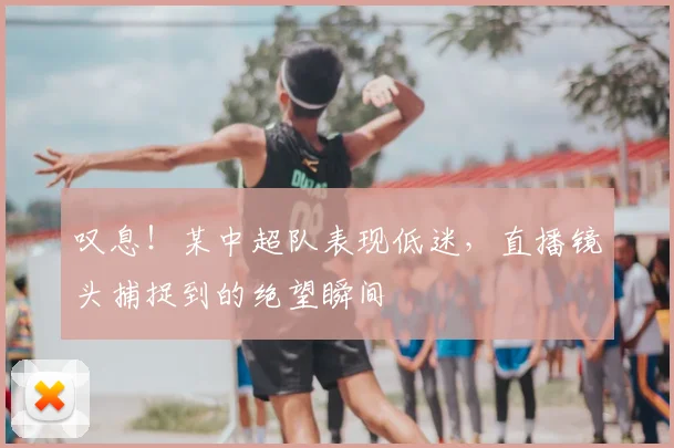 叹息!某中超队表现低迷,直播镜头捕捉到的绝望瞬间