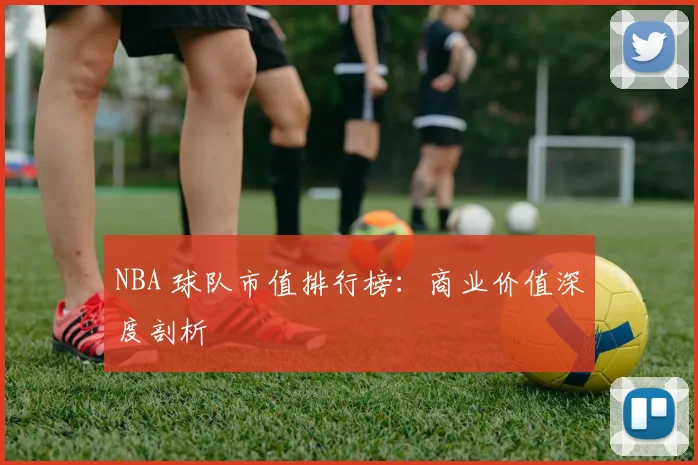 NBA 球队市值排行榜：商业价值深度剖析