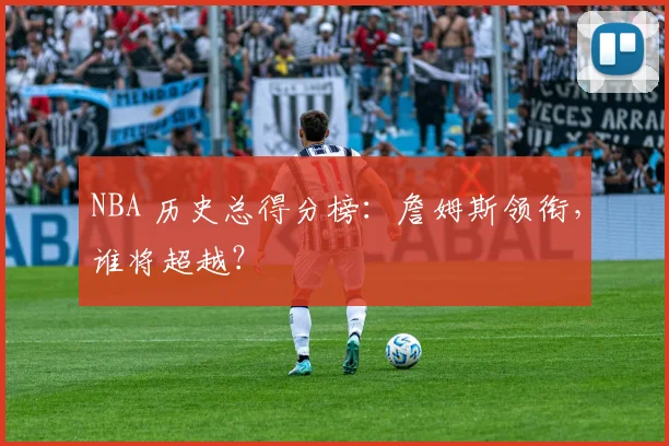 NBA 历史总得分榜：詹姆斯领衔，谁将超越？
