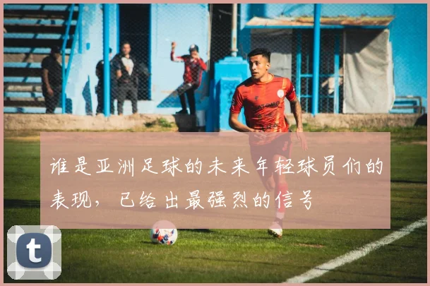 谁是亚洲足球的未来年轻球员们的表现,已给出最强烈的信号